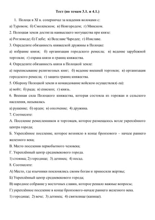 Тест (по темам 3.1. и 4.1.)
1. Полоцк в XI в. соперничал за владения волоками с:
а) Туровом; б) Смоленском; в) Новгородом; г) Минском.
2. Полоцкая земля достигла наивысшего могущества при князе:
а) Рогловоде; б) Глебе; в) Всеславе Чародее; г) Изяславе.
3. Определите обязанность княжеской дружины в Полоцке:
а) избрание князя; б) организация городского ремесла; в) ведение зарубежной
торговли; г) охрана князя и границ княжества.
4. Определите обязанность князя в Полоцкой земле:
а) переписывание религиозных книг; б) ведение внешней торговли; в) организация
городского ремесла; г) защита границ княжества.
5. Оборону Полоцкой земли и командование войском осуществлял(-ла):
а) войт; б) рада; в) епископ; г) князь.
6. Военная сила Полоцкого княжества, которая состояла из горожан и сельского
населения, называлась
а) рушение; б) орден; в) ополчение; 4) дружина.
7. Соотнесите:
А. Поселение ремесленников и торговцев, которое размещалось возле укреплённого
центра города;
Б. Укреплённое поселение, которое возникло в конце бронзового – начале раннего
железного века;
В. Место поселения первобытного человека;
Г. Укреплённый центр средневекового города.
1) стоянка; 2) городище; 3) детинец; 4) посад.
8. Соотнесите:
А) Место, где язычники поклонялись своим богам и приносили жертвы;
Б) Укреплённый центр средневекового города;
В) народное собрание у восточных славян, которое решало важные вопросы;
Г) укреплённое поселение в конце бронзового-начале раннего железного века.
1) городище; 2) вече; 3) детинец; 4) святилище (капище).
 