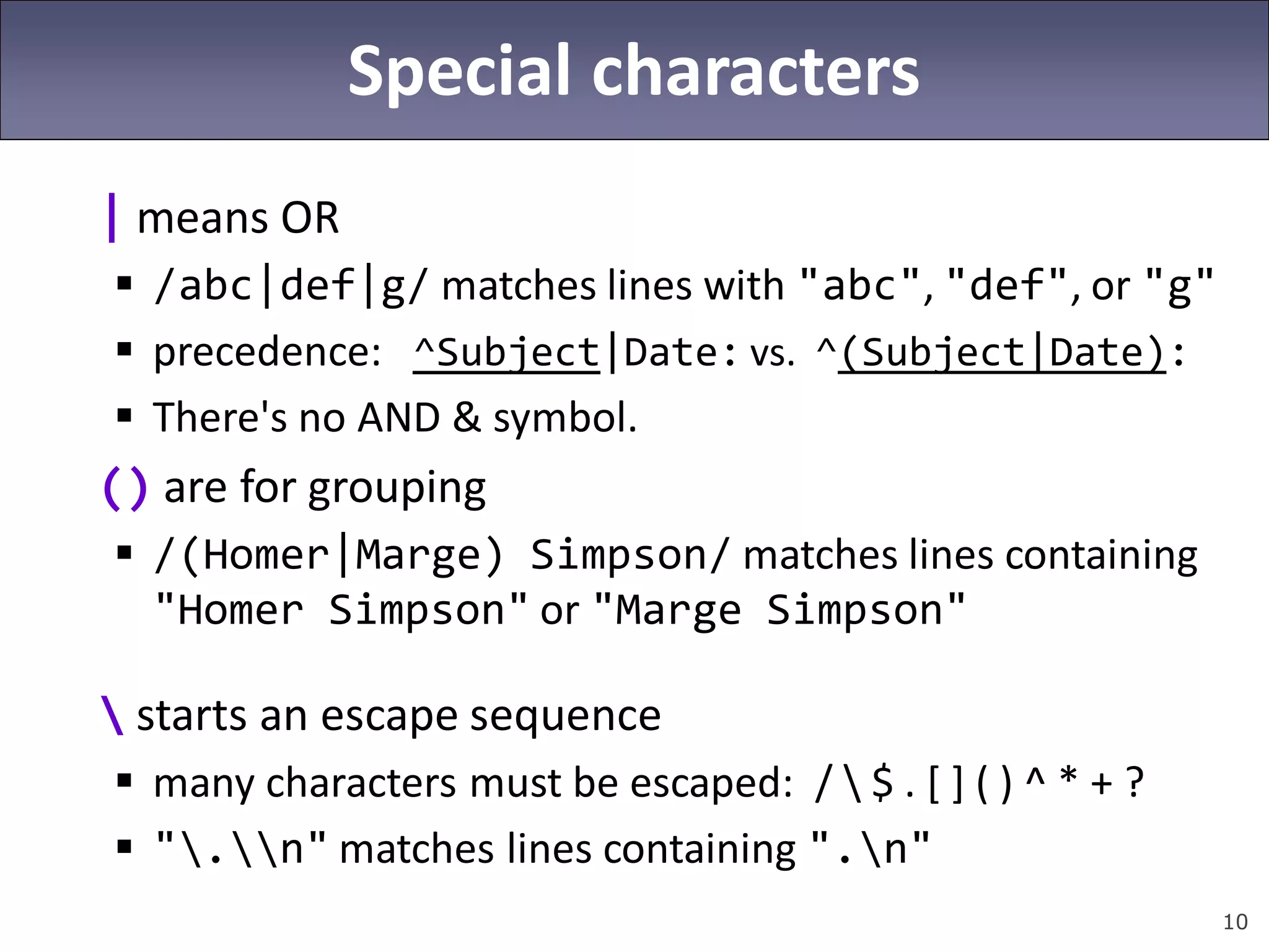 10
Special characters
| means OR
 /abc|def|g/ matches lines with "abc", "def", or "g"
 precedence: ^Subject|Date: vs. ^(Subject|Date):
 There's no AND & symbol.
() are for grouping
 /(Homer|Marge) Simpson/ matches lines containing
"Homer Simpson" or "Marge Simpson"
 starts an escape sequence
 many characters must be escaped: /  $ . [ ] ( ) ^ * + ?
 ".n" matches lines containing ".n"
 