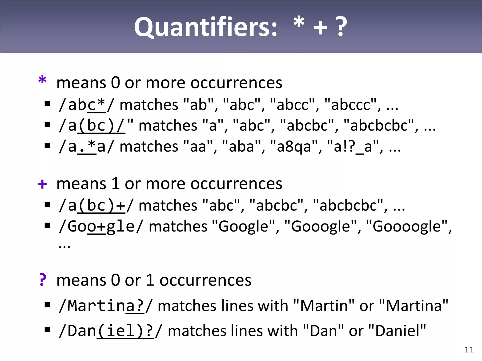 11
Quantifiers: * + ?
* means 0 or more occurrences
 /abc*/ matches "ab", "abc", "abcc", "abccc", ...
 /a(bc)/" matches "a", "abc", "abcbc", "abcbcbc", ...
 /a.*a/ matches "aa", "aba", "a8qa", "a!?_a", ...
+ means 1 or more occurrences
 /a(bc)+/ matches "abc", "abcbc", "abcbcbc", ...
 /Goo+gle/ matches "Google", "Gooogle", "Goooogle",
...
? means 0 or 1 occurrences
 /Martina?/ matches lines with "Martin" or "Martina"
 /Dan(iel)?/ matches lines with "Dan" or "Daniel"
 