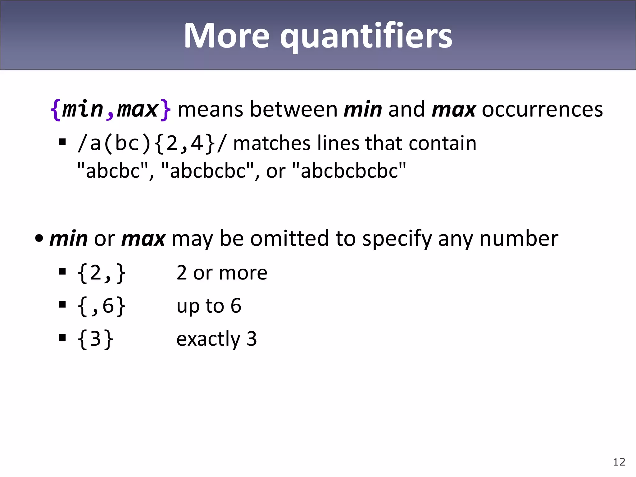 12
More quantifiers
{min,max} means between min and max occurrences
 /a(bc){2,4}/ matches lines that contain
"abcbc", "abcbcbc", or "abcbcbcbc"
• min or max may be omitted to specify any number
 {2,} 2 or more
 {,6} up to 6
 {3} exactly 3
 