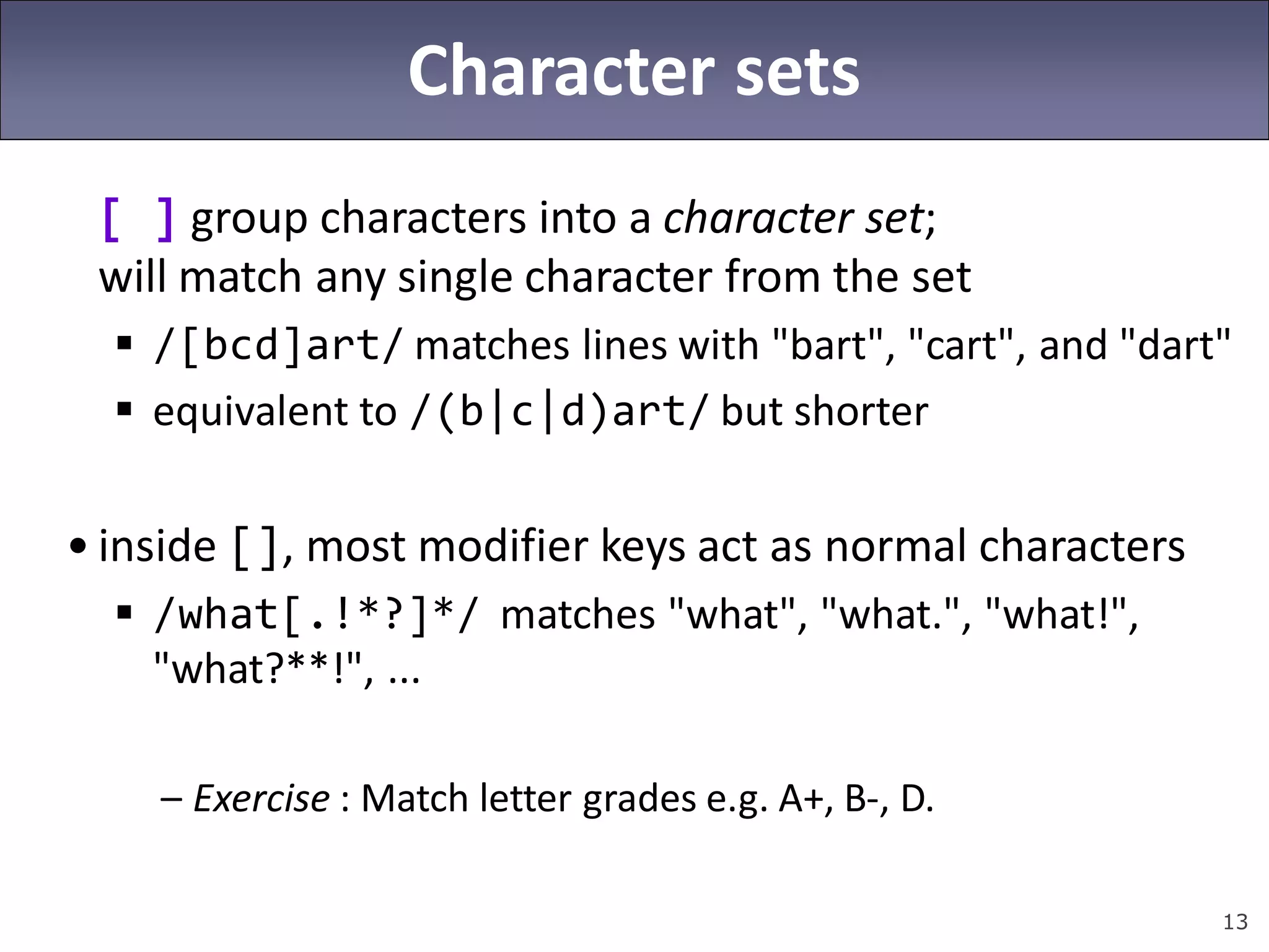 13
Character sets
[ ] group characters into a character set;
will match any single character from the set
 /[bcd]art/ matches lines with "bart", "cart", and "dart"
 equivalent to /(b|c|d)art/ but shorter
• inside [], most modifier keys act as normal characters
 /what[.!*?]*/ matches "what", "what.", "what!",
"what?**!", ...
– Exercise : Match letter grades e.g. A+, B-, D.
 