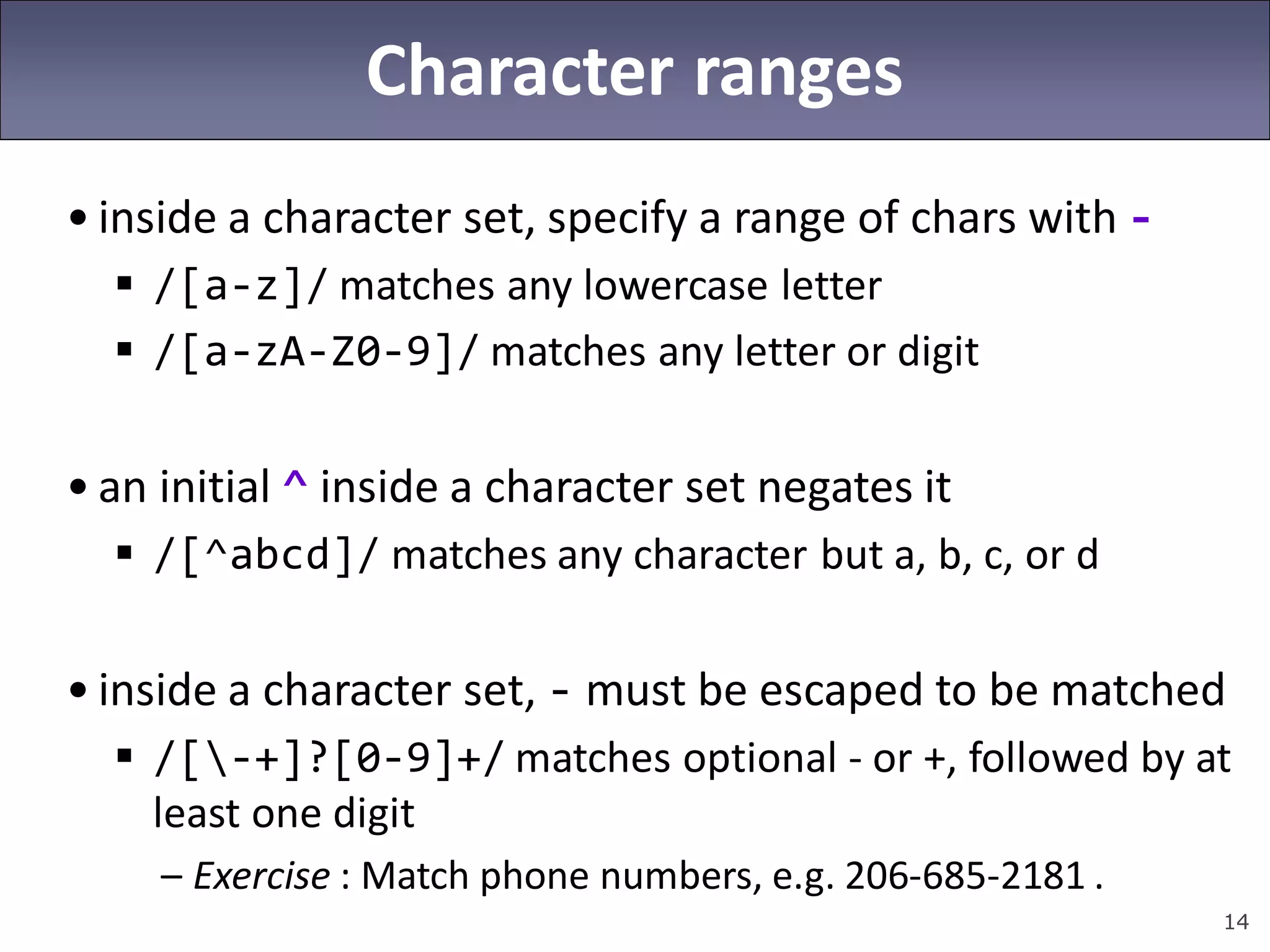 14
Character ranges
• inside a character set, specify a range of chars with -
 /[a-z]/ matches any lowercase letter
 /[a-zA-Z0-9]/ matches any letter or digit
• an initial ^ inside a character set negates it
 /[^abcd]/ matches any character but a, b, c, or d
• inside a character set, - must be escaped to be matched
 /[-+]?[0-9]+/ matches optional - or +, followed by at
least one digit
– Exercise : Match phone numbers, e.g. 206-685-2181 .
 