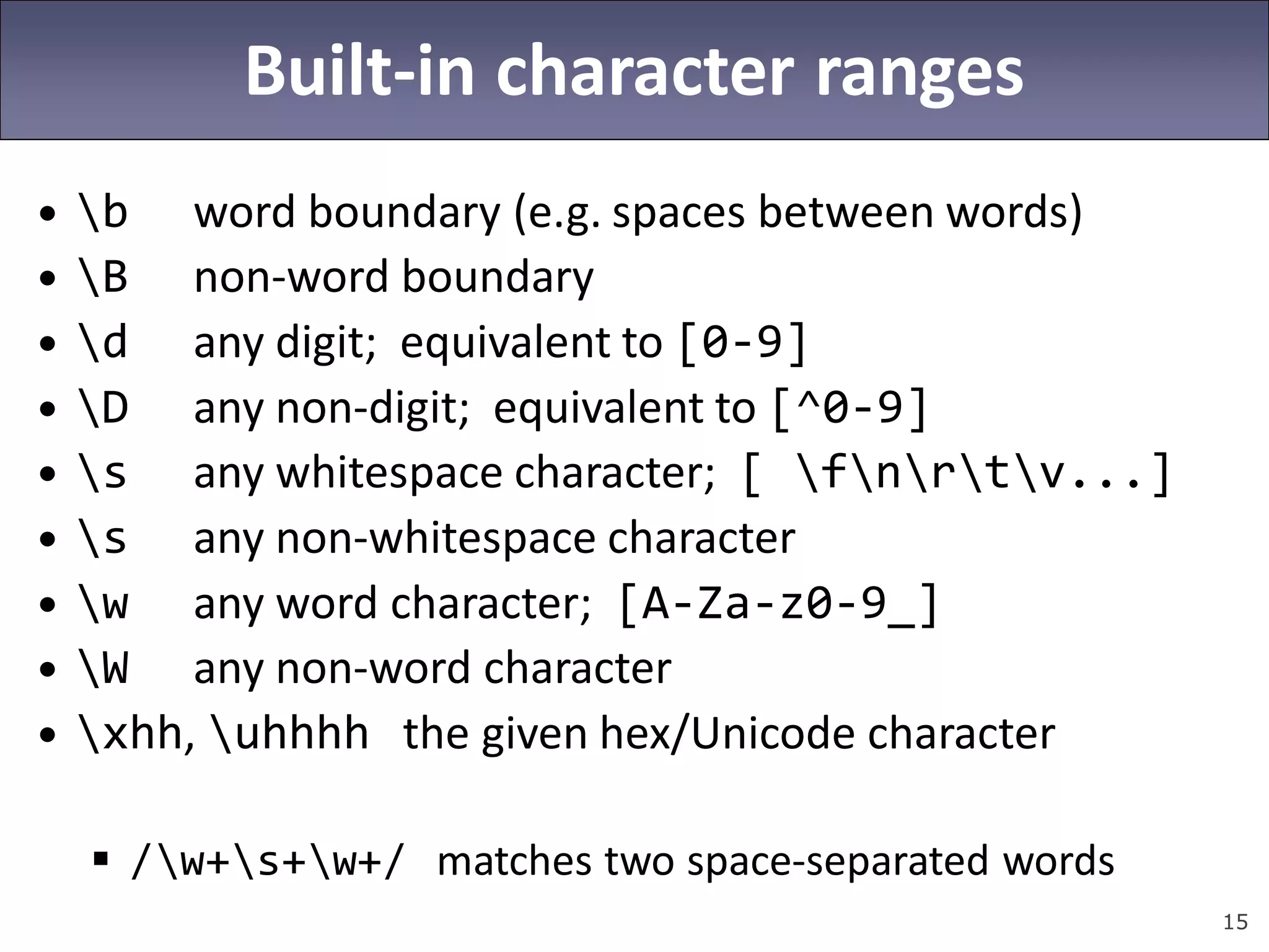 15
Built-in character ranges
• b word boundary (e.g. spaces between words)
• B non-word boundary
• d any digit; equivalent to [0-9]
• D any non-digit; equivalent to [^0-9]
• s any whitespace character; [ fnrtv...]
• s any non-whitespace character
• w any word character; [A-Za-z0-9_]
• W any non-word character
• xhh, uhhhh the given hex/Unicode character
 /w+s+w+/ matches two space-separated words
 