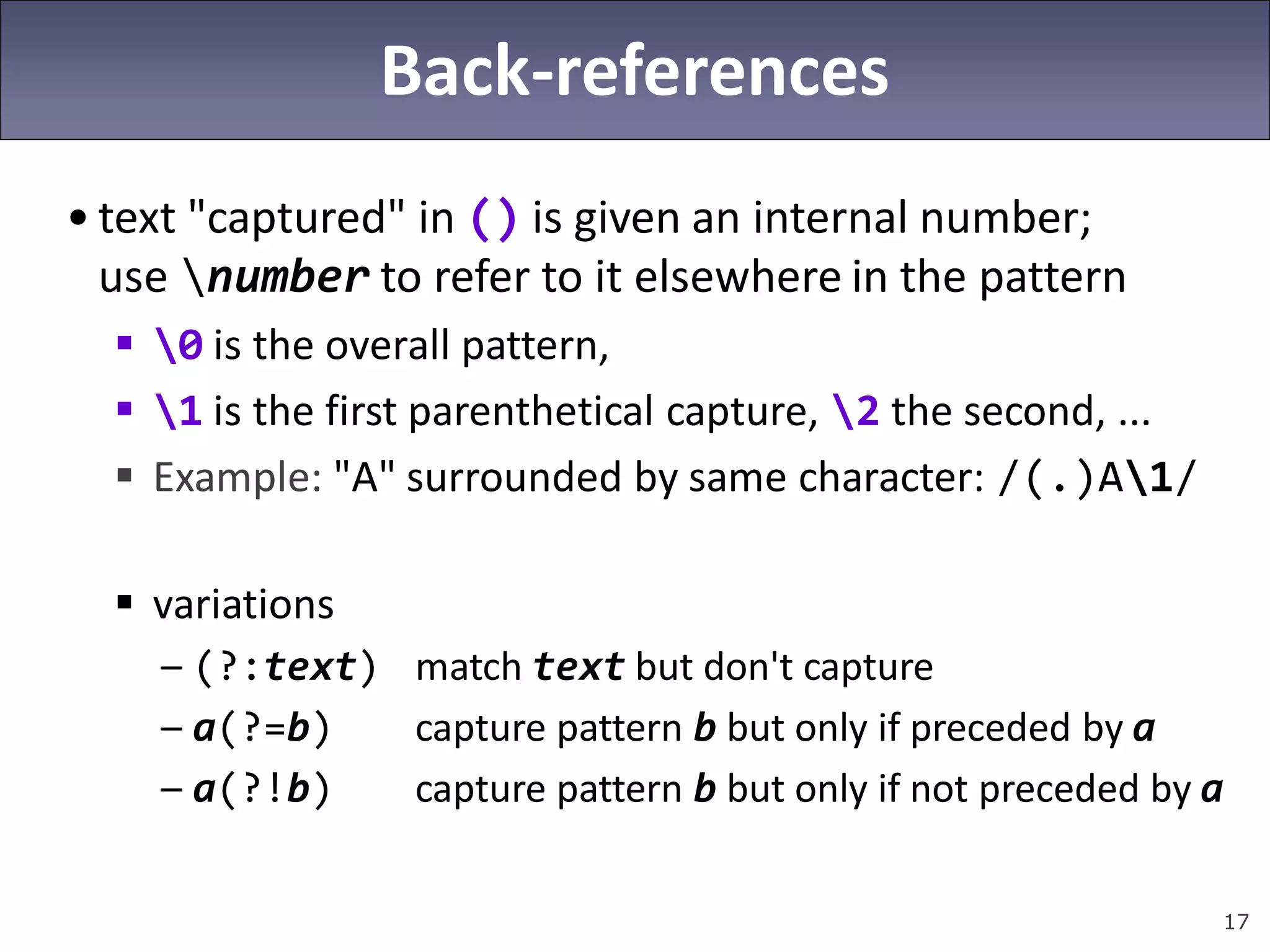 17
Back-references
• text "captured" in () is given an internal number;
use number to refer to it elsewhere in the pattern
 0 is the overall pattern,
 1 is the first parenthetical capture, 2 the second, ...
 Example: "A" surrounded by same character: /(.)A1/
 variations
– (?:text) match text but don't capture
– a(?=b) capture pattern b but only if preceded by a
– a(?!b) capture pattern b but only if not preceded by a
 