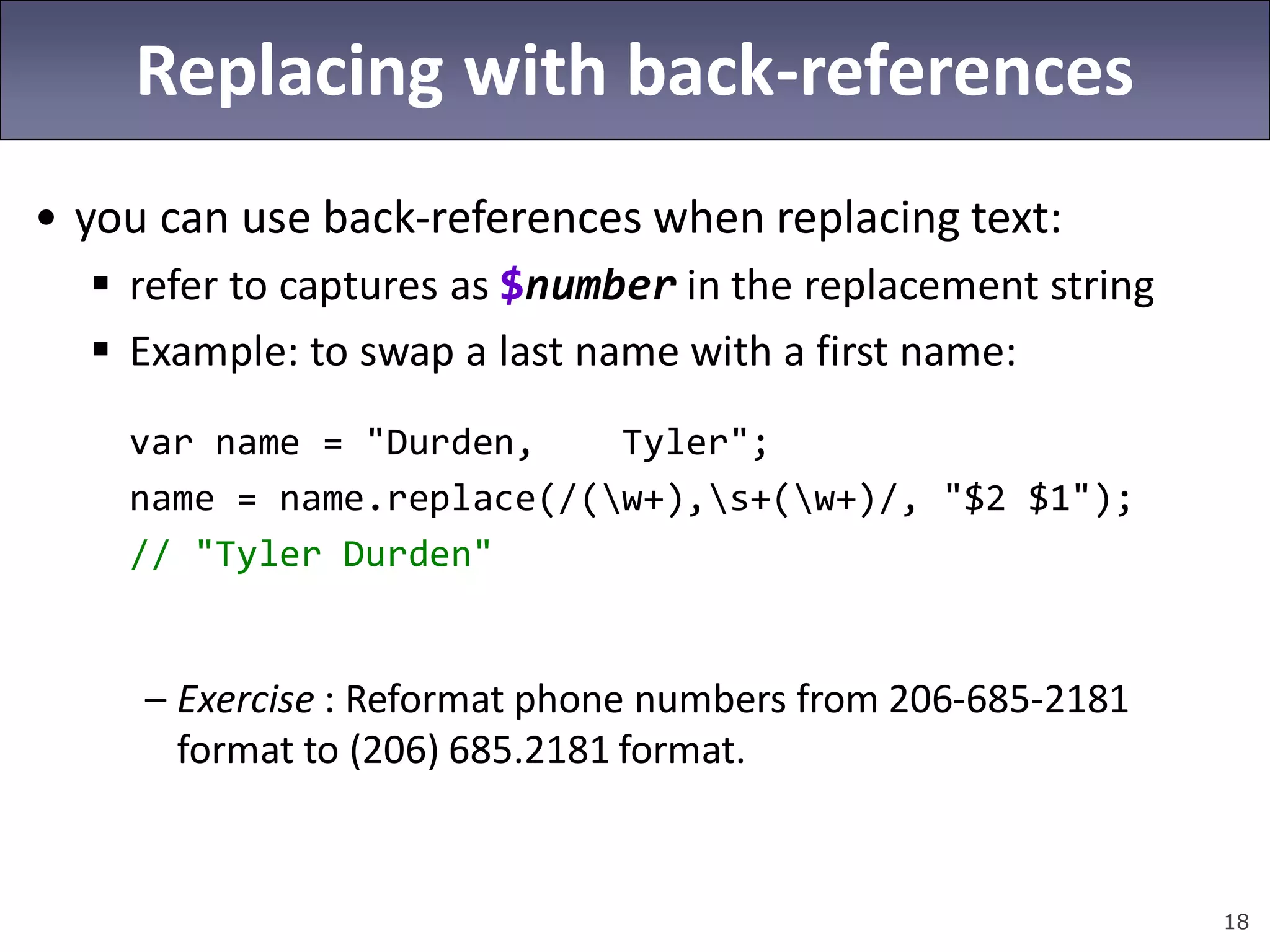 18
Replacing with back-references
• you can use back-references when replacing text:
 refer to captures as $number in the replacement string
 Example: to swap a last name with a first name:
var name = "Durden, Tyler";
name = name.replace(/(w+),s+(w+)/, "$2 $1");
// "Tyler Durden"
– Exercise : Reformat phone numbers from 206-685-2181
format to (206) 685.2181 format.
 
