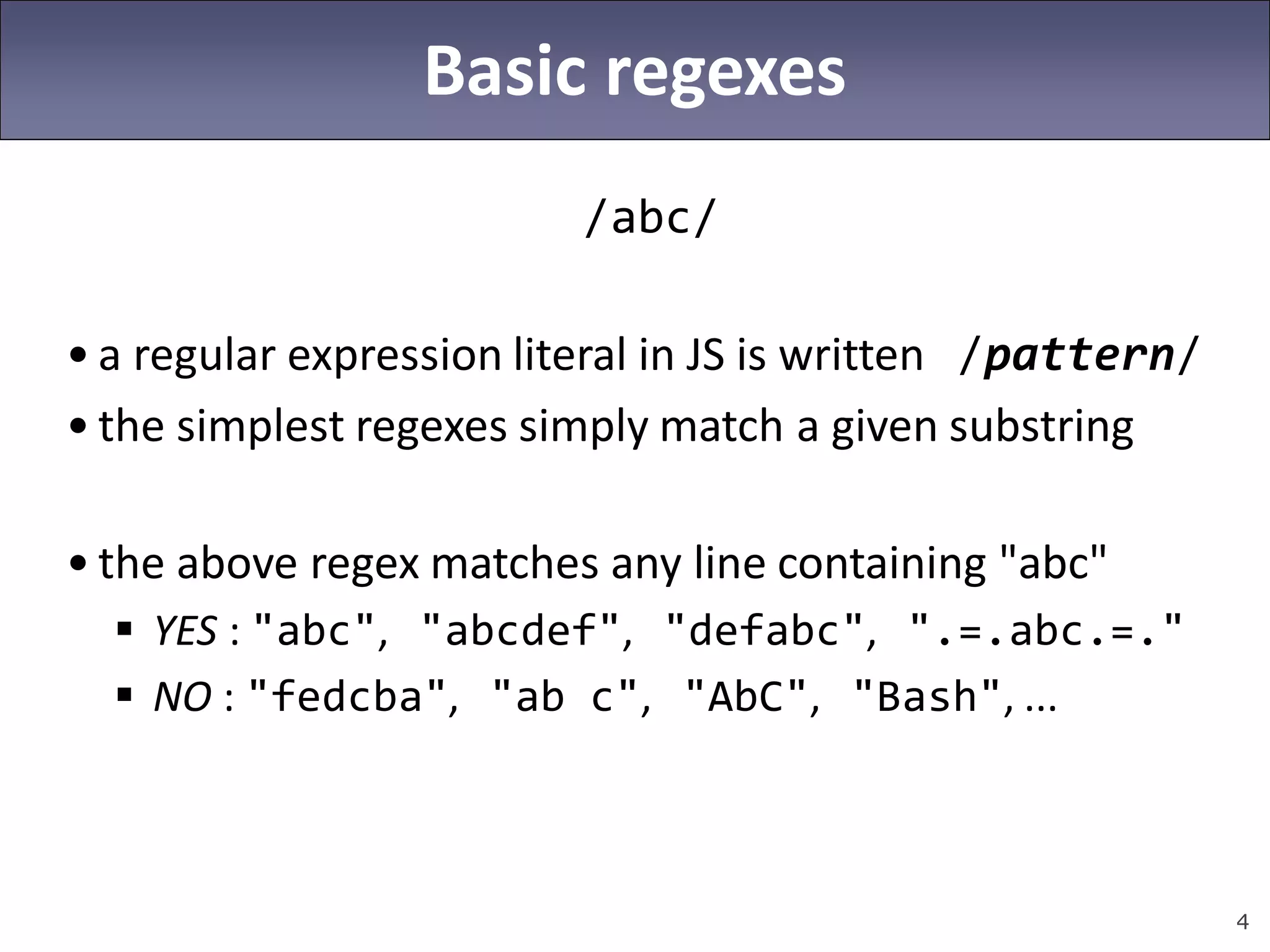 4
Basic regexes
/abc/
• a regular expression literal in JS is written /pattern/
• the simplest regexes simply match a given substring
• the above regex matches any line containing "abc"
 YES : "abc", "abcdef", "defabc", ".=.abc.=."
 NO : "fedcba", "ab c", "AbC", "Bash", ...
 
