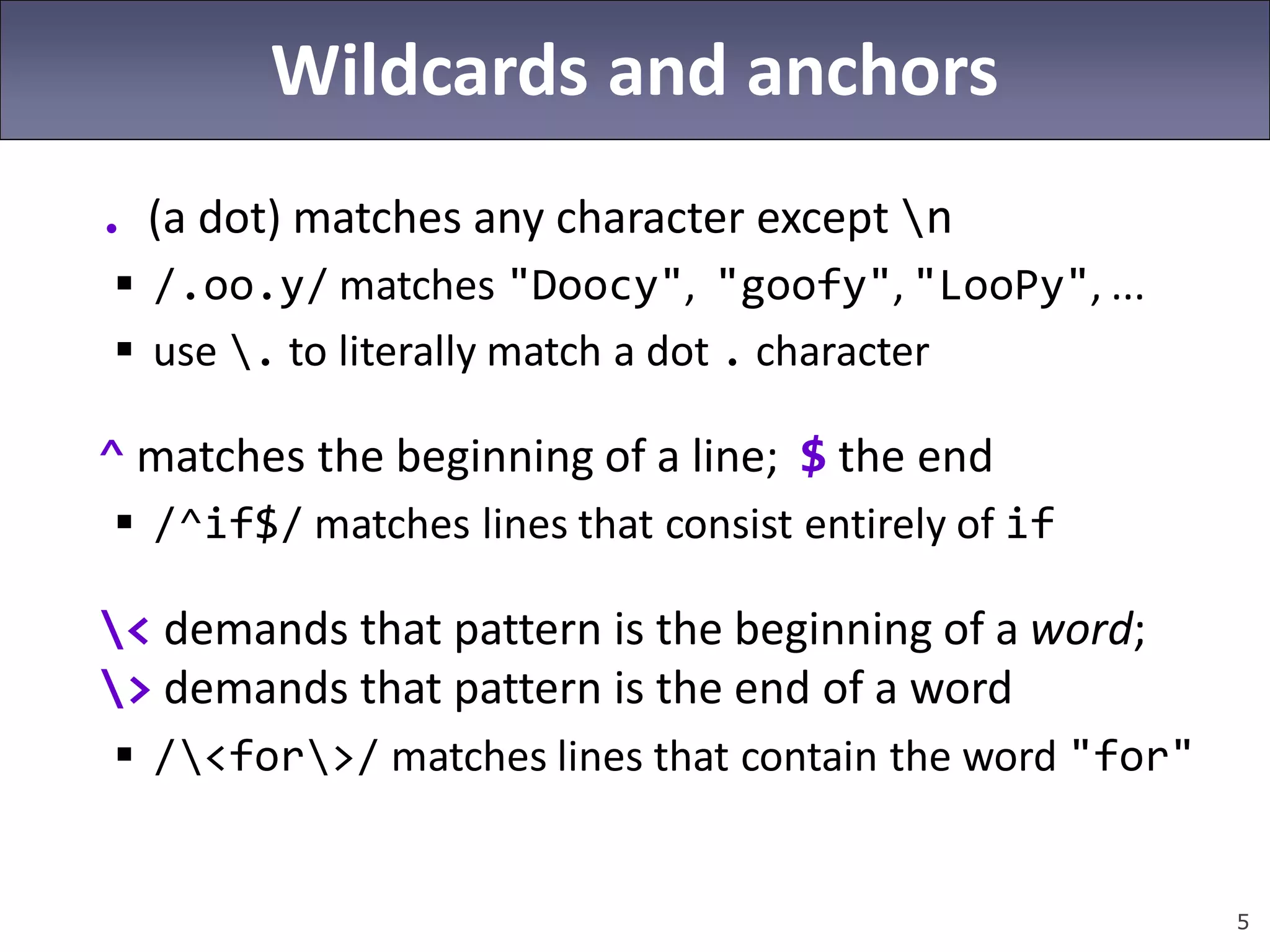 5
Wildcards and anchors
. (a dot) matches any character except n
 /.oo.y/ matches "Doocy", "goofy", "LooPy", ...
 use . to literally match a dot . character
^ matches the beginning of a line; $ the end
 /^if$/ matches lines that consist entirely of if
< demands that pattern is the beginning of a word;
> demands that pattern is the end of a word
 /<for>/ matches lines that contain the word "for"
 