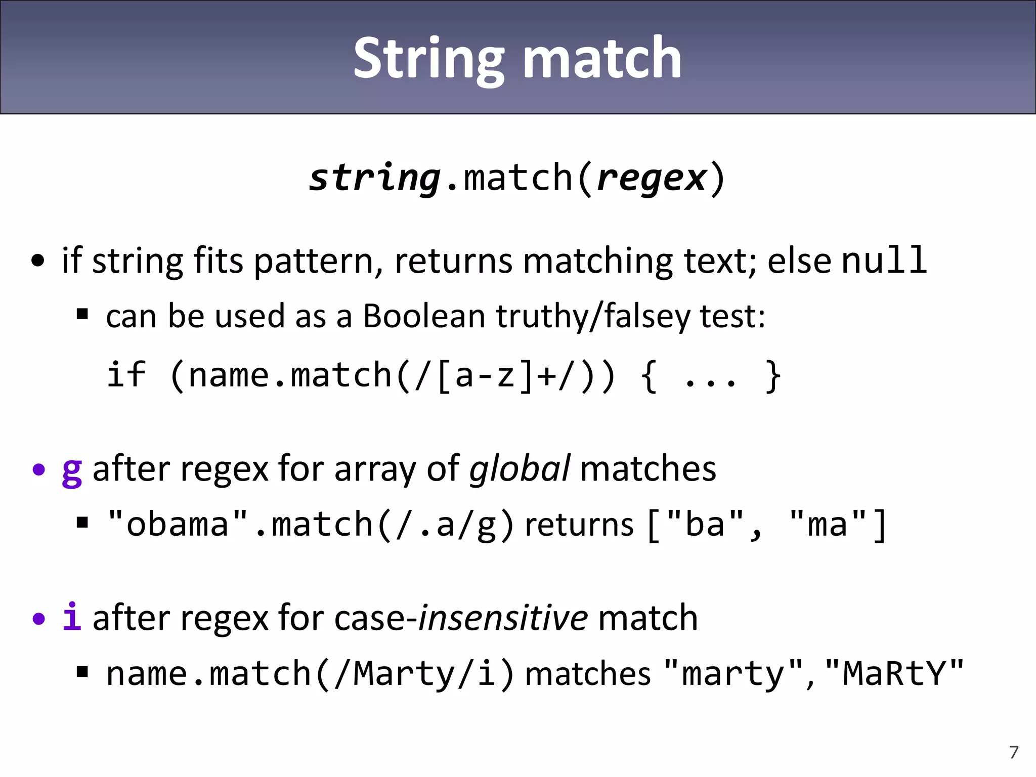 7
String match
string.match(regex)
• if string fits pattern, returns matching text; else null
 can be used as a Boolean truthy/falsey test:
if (name.match(/[a-z]+/)) { ... }
• g after regex for array of global matches
 "obama".match(/.a/g) returns ["ba", "ma"]
• i after regex for case-insensitive match
 name.match(/Marty/i) matches "marty", "MaRtY"
 