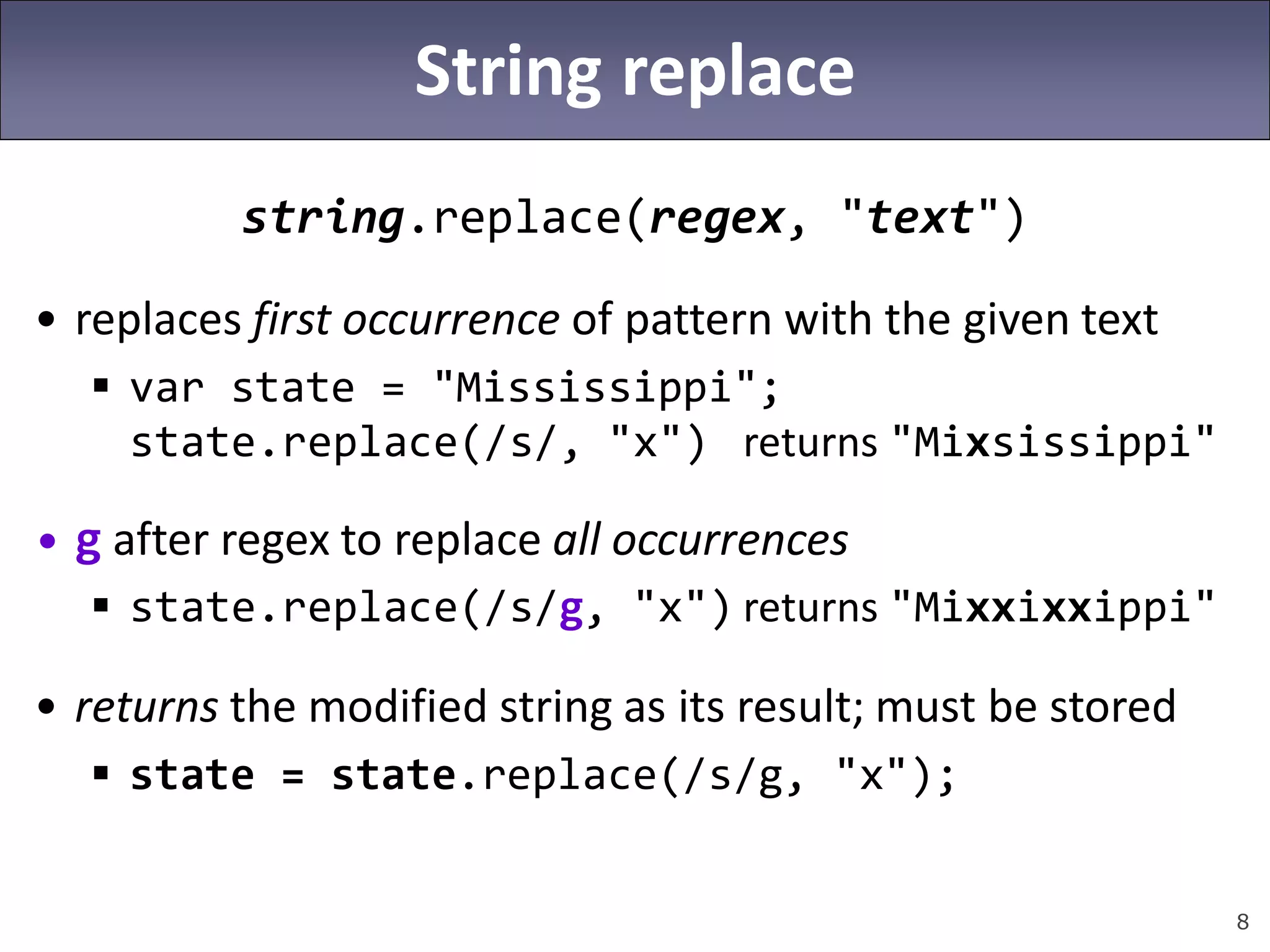 8
String replace
string.replace(regex, "text")
• replaces first occurrence of pattern with the given text
 var state = "Mississippi";
state.replace(/s/, "x") returns "Mixsissippi"
• g after regex to replace all occurrences
 state.replace(/s/g, "x") returns "Mixxixxippi"
• returns the modified string as its result; must be stored
 state = state.replace(/s/g, "x");
 
