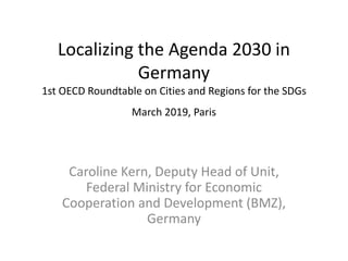 Localizing the Agenda 2030 in
Germany
1st OECD Roundtable on Cities and Regions for the SDGs
March 2019, Paris
Caroline Kern, Deputy Head of Unit,
Federal Ministry for Economic
Cooperation and Development (BMZ),
Germany
 