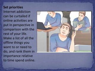 Set priorities
Internet addiction 
can be curtailed if 
online activities are 
put in perspective in 
comparison with the 
rest of your life. 
Make a list of all the 
offline things you 
want to or need to 
do, and rank them in 
importance relative 
to time spend online.
 