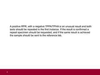A positive RPR, with a negative TPPA/TPHA is an unusual result and both
tests should be repeated in the first instance. If the result is confirmed a
repeat specimen should be requested, and if the same result is achieved
the sample should be sent to the reference lab.
4
 