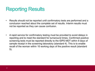 Reporting Results
• Results should not be reported until confirmatory tests are performed and a
conclusion reached about the complete set of results. Interim results must
not be reported as they can cause confusion.
• A rapid service for confirmatory testing must be provided to avoid delays in
reporting and to meet the standard for turnaround times. Confirmed positive
screening tests must be reported directly to the IDPS MDT within 8 days of
sample receipt in the screening laboratory (standard 4). This is to enable
recall of the woman within 10 working days of the positive result (standard
5).
7
 