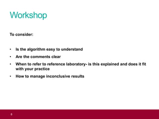 Workshop
8
To consider:
• Is the algorithm easy to understand
• Are the comments clear
• When to refer to reference laboratory- is this explained and does it fit
with your practice
• How to manage inconclusive results
 