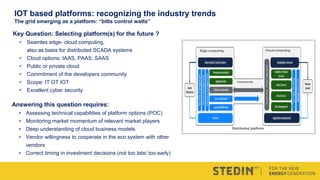 Key Question: Selecting platform(s) for the future ?
• Seamles edge- cloud computing,
also as basis for distributed SCADA systems
• Cloud options: IAAS, PAAS, SAAS
• Public or private cloud
• Commitment of the developers community
• Scope: IT OT IOT
• Excellent cyber security
Answering this question requires:
• Assessing technical capabilities of platform options (POC)
• Monitoring market momentum of relevant market players
• Deep understanding of cloud business models
• Vendor willingness to cooperate in the eco system with other
vendors
• Correct timing in investment decisions (not too late/ too early)
Edge computing
Connectivity
Cloud computing
Distributed platform
IOT based platforms: recognizing the industry trends
The grid emerging as a platform: “bitts control watts”
 