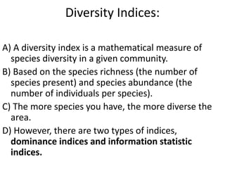 Diversity Indices:
A) A diversity index is a mathematical measure of
species diversity in a given community.
B) Based on the species richness (the number of
species present) and species abundance (the
number of individuals per species).
C) The more species you have, the more diverse the
area.
D) However, there are two types of indices,
dominance indices and information statistic
indices.
 