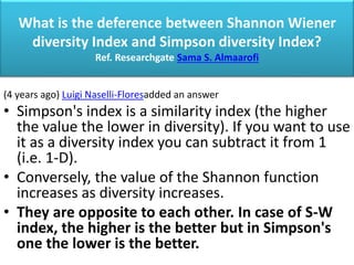 What is the deference between Shannon Wiener
diversity Index and Simpson diversity Index?
Ref. Researchgate Sama S. Almaarofi
(4 years ago) Luigi Naselli-Floresadded an answer
• Simpson's index is a similarity index (the higher
the value the lower in diversity). If you want to use
it as a diversity index you can subtract it from 1
(i.e. 1-D).
• Conversely, the value of the Shannon function
increases as diversity increases.
• They are opposite to each other. In case of S-W
index, the higher is the better but in Simpson's
one the lower is the better.
 
