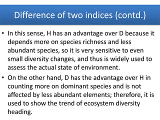 Difference of two indices (contd.)
• In this sense, H has an advantage over D because it
depends more on species richness and less
abundant species, so it is very sensitive to even
small diversity changes, and thus is widely used to
assess the actual state of environment.
• On the other hand, D has the advantage over H in
counting more on dominant species and is not
affected by less abundant elements; therefore, it is
used to show the trend of ecosystem diversity
heading.
 