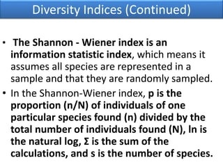 Diversity Indices (Continued)
• The Shannon - Wiener index is an
information statistic index, which means it
assumes all species are represented in a
sample and that they are randomly sampled.
• In the Shannon-Wiener index, p is the
proportion (n/N) of individuals of one
particular species found (n) divided by the
total number of individuals found (N), ln is
the natural log, Σ is the sum of the
calculations, and s is the number of species.
 