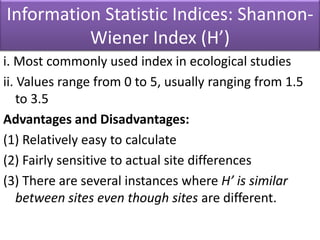 Information Statistic Indices: Shannon-
Wiener Index (H’)
i. Most commonly used index in ecological studies
ii. Values range from 0 to 5, usually ranging from 1.5
to 3.5
Advantages and Disadvantages:
(1) Relatively easy to calculate
(2) Fairly sensitive to actual site differences
(3) There are several instances where H’ is similar
between sites even though sites are different.
 