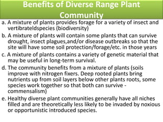 Benefits of Diverse Range Plant
Community
a. A mixture of plants provides forage for a variety of insect and
vertibrateldspecies (biodiversity)
b. A mixture of plants will contain some plants that can survive
drought, insect plagues,and/or disease outbreaks so that the
site will have some soil protection/forage/etc. in those years
c. A mixture of plants contains a variety of genetic material that
may be useful in long-term survival.
d. The community benefits from a mixture of plants (soils
improve with nitrogen fixers. Deep rooted plants bring
nutrients up from soil layers below other plants roots, some
species work together so that both can survive -
commensalism)
e. Healthy diverse plant communities generally have all niches
filled and are theoretically less likely to be invaded by noxious
or opportunistic introduced species.
 
