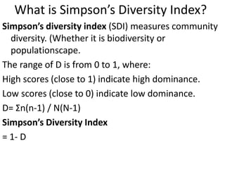 What is Simpson’s Diversity Index?
Simpson’s diversity index (SDI) measures community
diversity. (Whether it is biodiversity or
populationscape.
The range of D is from 0 to 1, where:
High scores (close to 1) indicate high dominance.
Low scores (close to 0) indicate low dominance.
D= Σn(n-1) / N(N-1)
Simpson’s Diversity Index
= 1- D
 