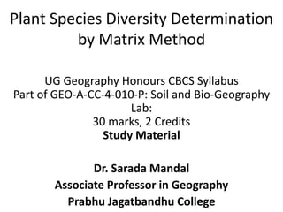 Plant Species Diversity Determination
by Matrix Method
UG Geography Honours CBCS Syllabus
Part of GEO-A-CC-4-010-P: Soil and Bio-Geography
Lab:
30 marks, 2 Credits
Study Material
Dr. Sarada Mandal
Associate Professor in Geography
Prabhu Jagatbandhu College
 