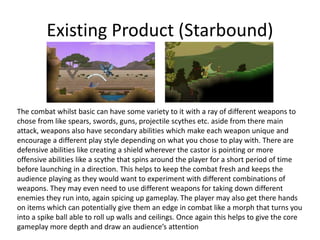 Existing Product (Starbound)
The combat whilst basic can have some variety to it with a ray of different weapons to
chose from like spears, swords, guns, projectile scythes etc. aside from there main
attack, weapons also have secondary abilities which make each weapon unique and
encourage a different play style depending on what you chose to play with. There are
defensive abilities like creating a shield wherever the castor is pointing or more
offensive abilities like a scythe that spins around the player for a short period of time
before launching in a direction. This helps to keep the combat fresh and keeps the
audience playing as they would want to experiment with different combinations of
weapons. They may even need to use different weapons for taking down different
enemies they run into, again spicing up gameplay. The player may also get there hands
on items which can potentially give them an edge in combat like a morph that turns you
into a spike ball able to roll up walls and ceilings. Once again this helps to give the core
gameplay more depth and draw an audience’s attention
 