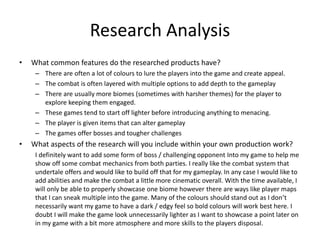 Research Analysis
• What common features do the researched products have?
– There are often a lot of colours to lure the players into the game and create appeal.
– The combat is often layered with multiple options to add depth to the gameplay
– There are usually more biomes (sometimes with harsher themes) for the player to
explore keeping them engaged.
– These games tend to start off lighter before introducing anything to menacing.
– The player is given items that can alter gameplay
– The games offer bosses and tougher challenges
• What aspects of the research will you include within your own production work?
I definitely want to add some form of boss / challenging opponent Into my game to help me
show off some combat mechanics from both parties. I really like the combat system that
undertale offers and would like to build off that for my gameplay. In any case I would like to
add abilities and make the combat a little more cinematic overall. With the time available, I
will only be able to properly showcase one biome however there are ways like player maps
that I can sneak multiple into the game. Many of the colours should stand out as I don’t
necessarily want my game to have a dark / edgy feel so bold colours will work best here. I
doubt I will make the game look unnecessarily lighter as I want to showcase a point later on
in my game with a bit more atmosphere and more skills to the players disposal.
 