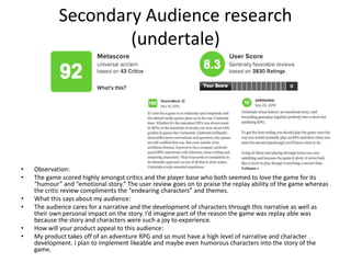 Secondary Audience research
(undertale)
• Observation:
• The game scored highly amongst critics and the player base who both seemed to love the game for its
“humour” and “emotional story.” The user review goes on to praise the replay ability of the game whereas
the critic review compliments the “endearing characters” and themes.
• What this says about my audience:
• The audience cares for a narrative and the development of characters through this narrative as well as
their own personal impact on the story. I’d imagine part of the reason the game was replay able was
because the story and characters were such a joy to experience.
• How will your product appeal to this audience:
• My product takes off of an adventure RPG and so must have a high level of narrative and character
development. I plan to implement likeable and maybe even humorous characters into the story of the
game.
 