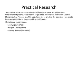 Practical Research
I want to Learn how to create animated effects in my game using Photoshop.
Preferably multiple should be created to get a feel for different animations used in
different setting / menus etc. This also allows me to practice the pace that I can create
things as I would like to create quickly and efficiently.
Effects tested could include:
• Enemy spawn effect
• Weapon / ability effect
• Opening a menu (transition)
 