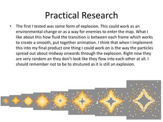 Practical Research
• The first I tested was some form of explosion. This could work as an
environmental change or as a way for enemies to enter the map. What I
like about this how fluid the transition is between each frame which works
to create a smooth, put together animation. I think that when I implement
this into my final product one thing I could work on is the way the particles
spread out about midway onwards through the explosion. Right now they
are very random an they don’t look like they flow into each other at all. I
should remember not to be to strutured as it is still an explosion.
 