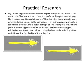 Practical Research
• My second experiment tried to make a spear turn/spin and move at the
same time. This one was much less successful as the spear doesn’t look
like it changes position what so ever. What I needed to do was add more
detail and more frames to the animation. It is hard to properly animate a
solid block of colour. More detail perhaps on the spear point would have
given me more opportunities to clearl view it from different angles.
Adding frames would have helped to clearly observe the spinning effect
whilst inceasing the fluidity of the animation.
 