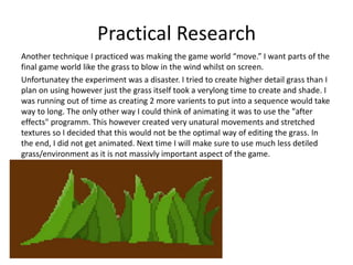 Practical Research
Another technique I practiced was making the game world “move.” I want parts of the
final game world like the grass to blow in the wind whilst on screen.
Unfortunatey the experiment was a disaster. I tried to create higher detail grass than I
plan on using however just the grass itself took a verylong time to create and shade. I
was running out of time as creating 2 more varients to put into a sequence would take
way to long. The only other way I could think of animating it was to use the "after
effects" programm. This however created very unatural movements and stretched
textures so I decided that this would not be the optimal way of editing the grass. In
the end, I did not get animated. Next time I will make sure to use much less detiled
grass/environment as it is not massivly important aspect of the game.
 
