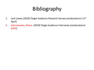 Bibliography
1. Jack Lowes (2019) Target Audience Research Survey (conducted on 11th
April)
2. Interviewees, Name. (2019) Target Audience Interviews (conducted on
DATE)
 