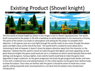 Existing Product (Shovel knight)
The first world of shovel knight (as shown in the image) is set in a forest / grassland area. The world
itself is presented to the player in 2D with a backdrop so world exploration is not necessarily a Priority.
The point of the world is to create an atmosphere and setting for the player to complete their
objective. In this games case you must fight through the worlds mobs as you move through the player
space and fight a boss at the end of the level. The world itself is created to some detail and is
interesting to look at however it doesn’t draw the players attention away from the character or the
objective. I believe that the world is meant to make the game feel lighter and more appealing. As the
game features knights the game could easily be set in a medieval era which would typically feature dark
settings and dungeons. having a lighter, more colorful world could help to make the game more
digestible to larger audiences. As the game progresses the levels do get progressively darker and more
in line with a medieval tone and setting however it’s the initial reaction to the game that I believe helps
to draw the players. Once they are familiar with the game it should be easier to head into a more
specific setting especially when accompanied to a narrative that the players have already been
introduced to.
 