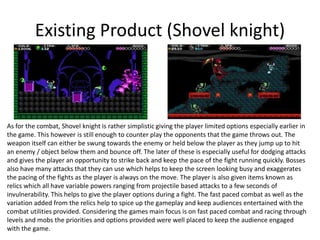 Existing Product (Shovel knight)
As for the combat, Shovel knight is rather simplistic giving the player limited options especially earlier in
the game. This however is still enough to counter play the opponents that the game throws out. The
weapon itself can either be swung towards the enemy or held below the player as they jump up to hit
an enemy / object below them and bounce off. The later of these is especially useful for dodging attacks
and gives the player an opportunity to strike back and keep the pace of the fight running quickly. Bosses
also have many attacks that they can use which helps to keep the screen looking busy and exaggerates
the pacing of the fights as the player is always on the move. The player is also given items known as
relics which all have variable powers ranging from projectile based attacks to a few seconds of
invulnerability. This helps to give the player options during a fight. The fast paced combat as well as the
variation added from the relics help to spice up the gameplay and keep audiences entertained with the
combat utilities provided. Considering the games main focus is on fast paced combat and racing through
levels and mobs the priorities and options provided were well placed to keep the audience engaged
with the game.
 