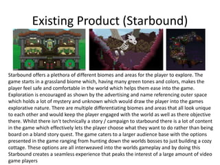 Existing Product (Starbound)
Starbound offers a plethora of different biomes and areas for the player to explore. The
game starts in a grassland biome which, having many green tones and colors, makes the
player feel safe and comfortable in the world which helps them ease into the game.
Exploration is encouraged as shown by the advertising and name referencing outer space
which holds a lot of mystery and unknown which would draw the player into the games
explorative nature. There are multiple differentiating biomes and areas that all look unique
to each other and would keep the player engaged with the world as well as there objective
there. Whilst there isn't technically a story / campaign to starbound there is a lot of content
in the game which effectively lets the player choose what they want to do rather than being
board on a bland story quest. The game caters to a larger audience base with the options
presented in the game ranging from hunting down the worlds bosses to just building a cozy
cottage. These options are all interweaved into the worlds gameplay and by doing this
Starbound creates a seamless experience that peaks the interest of a large amount of video
game players
 