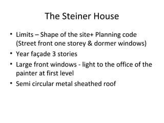 The Steiner House
• Limits – Shape of the site+ Planning code
(Street front one storey & dormer windows)
• Year façade 3 stories
• Large front windows - light to the office of the
painter at first level
• Semi circular metal sheathed roof
 