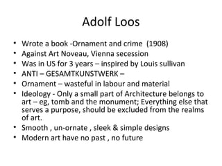 Adolf Loos
• Wrote a book -Ornament and crime (1908)
• Against Art Noveau, Vienna secession
• Was in US for 3 years – inspired by Louis sullivan
• ANTI – GESAMTKUNSTWERK –
• Ornament – wasteful in labour and material
• Ideology - Only a small part of Architecture belongs to
art – eg, tomb and the monument; Everything else that
serves a purpose, should be excluded from the realms
of art.
• Smooth , un-ornate , sleek & simple designs
• Modern art have no past , no future
 