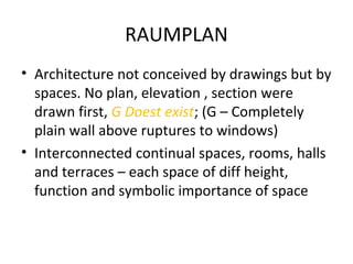 RAUMPLAN
• Architecture not conceived by drawings but by
spaces. No plan, elevation , section were
drawn first, G Doest exist; (G – Completely
plain wall above ruptures to windows)
• Interconnected continual spaces, rooms, halls
and terraces – each space of diff height,
function and symbolic importance of space
 