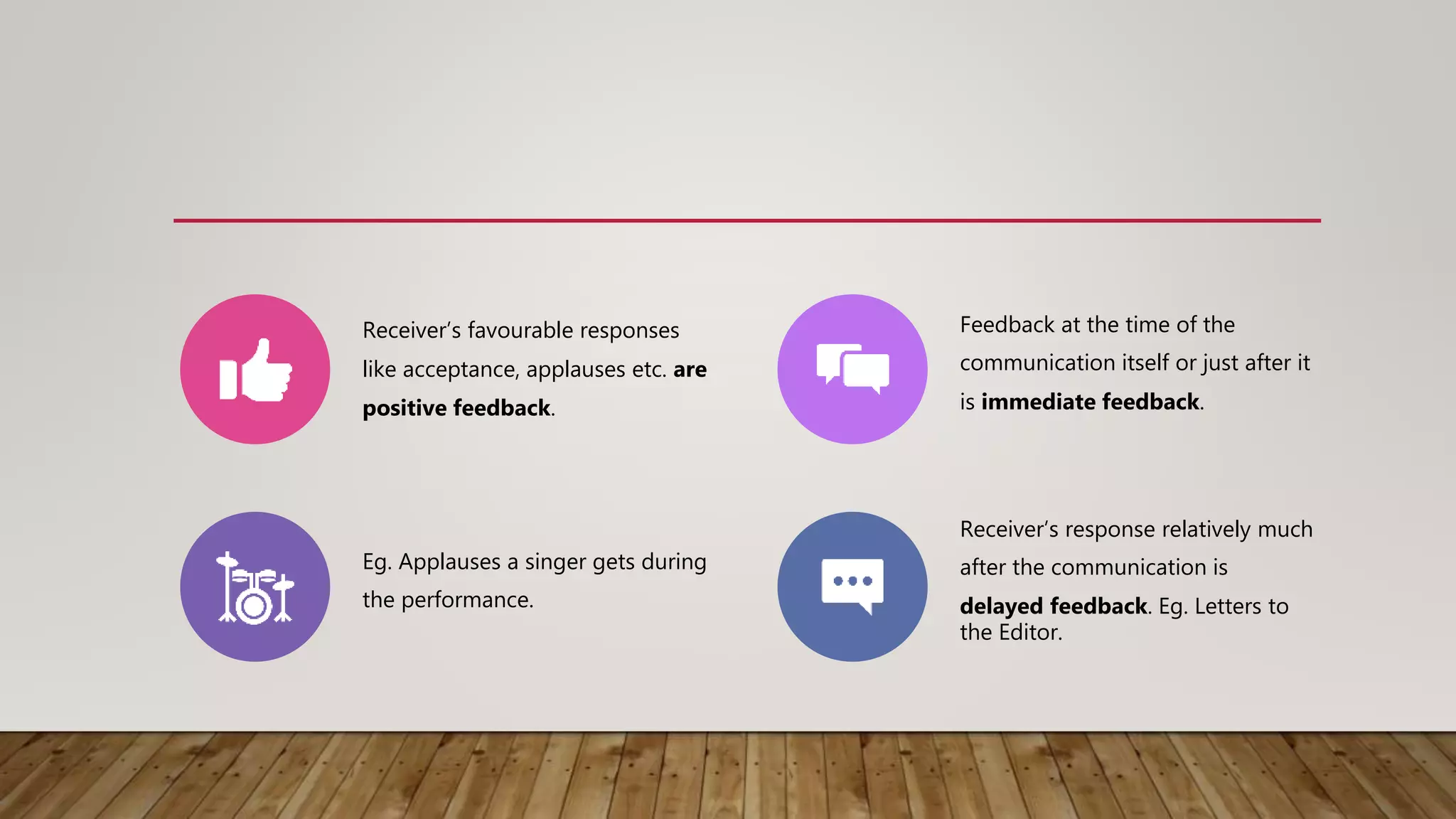 Receiver’s favourable responses
like acceptance, applauses etc. are
positive feedback.
Feedback at the time of the
communication itself or just after it
is immediate feedback.
Eg. Applauses a singer gets during
the performance.
Receiver’s response relatively much
after the communication is
delayed feedback. Eg. Letters to
the Editor.
 