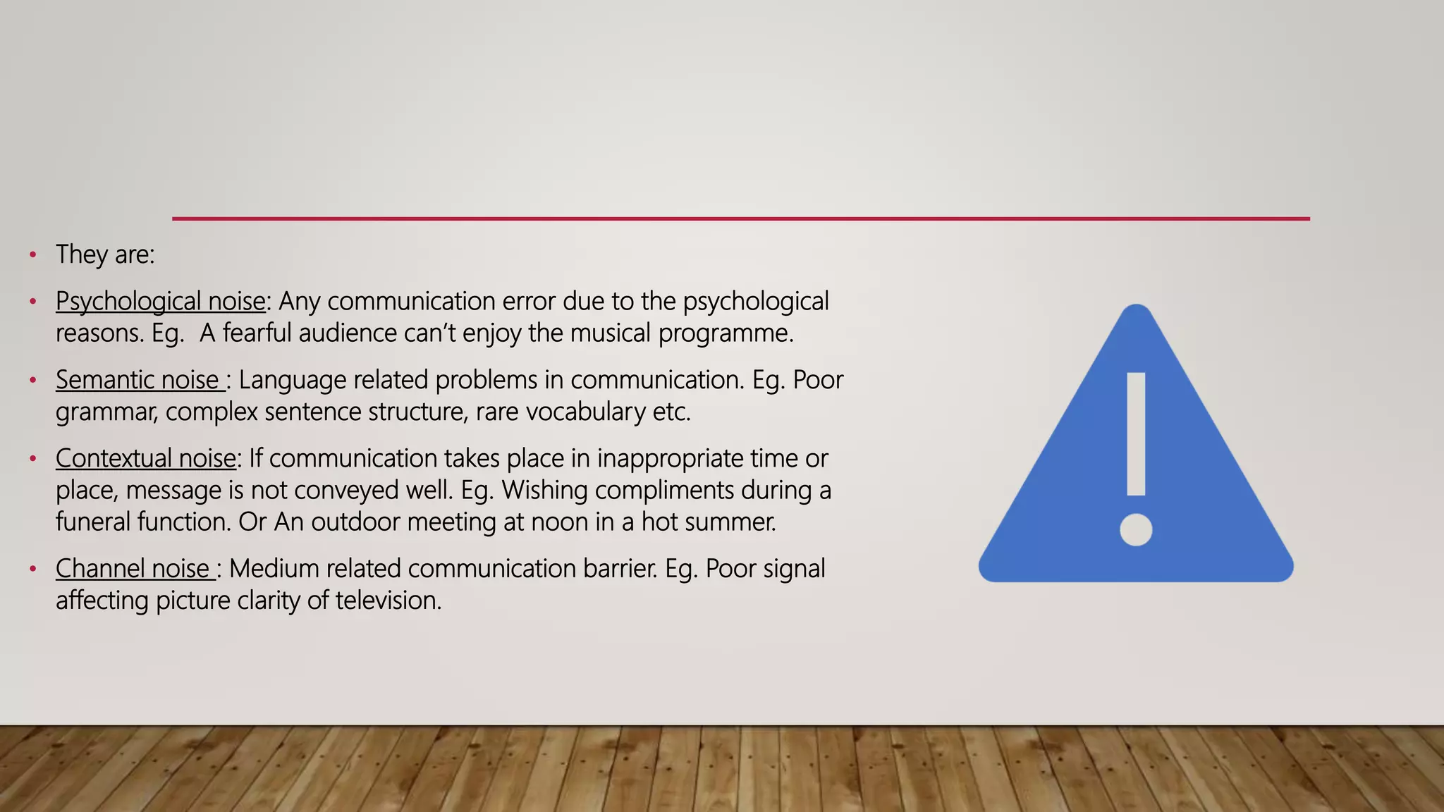 • They are:
• Psychological noise: Any communication error due to the psychological
reasons. Eg. A fearful audience can’t enjoy the musical programme.
• Semantic noise : Language related problems in communication. Eg. Poor
grammar, complex sentence structure, rare vocabulary etc.
• Contextual noise: If communication takes place in inappropriate time or
place, message is not conveyed well. Eg. Wishing compliments during a
funeral function. Or An outdoor meeting at noon in a hot summer.
• Channel noise : Medium related communication barrier. Eg. Poor signal
affecting picture clarity of television.
 