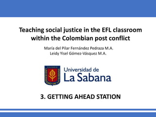 Teaching social justice in the EFL classroom
within the Colombian post conflict
María del Pilar Fernández Pedraza M.A.
Leidy Yisel Gómez-Vásquez M.A.
3. GETTING AHEAD STATION
 