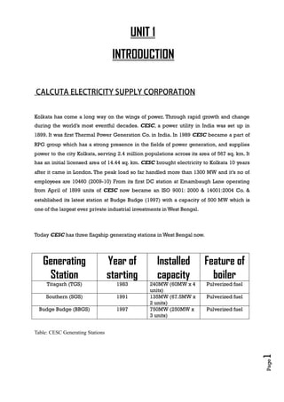 Page1
UNIT 1
INTRODUCTION
Kolkata has come a long way on the wings of power. Through rapid growth and change
during the world’s most eventful decades. CESC, a power utility in India was set up in
1899. It was first Thermal Power Generation Co. in India. In 1989 CESC became a part of
RPG group which has a strong presence in the fields of power generation, and supplies
power to the city Kolkata, serving 2.4 million populations across its area of 567 sq. km. It
has an initial licensed area of 14.44 sq. km. CESC brought electricity to Kolkata 10 years
after it came in London. The peak load so far handled more than 1300 MW and it’s no of
employees are 10460 (2009-10) From its first DC station at Emambaugh Lane operating
from April of 1899 units of CESC now became an ISO 9001: 2000 & 14001:2004 Co. &
established its latest station at Budge Budge (1997) with a capacity of 500 MW which is
one of the largest ever private industrial investments in West Bengal.
Today CESC has three flagship generating stations in West Bengal now.
Generating
Station
Year of
starting
Installed
capacity
Feature of
boiler
Titagarh (TGS) 1983 240MW (60MW x 4
units)
Pulverized fuel
Southern (SGS) 1991 135MW (67.5MW x
2 units)
Pulverized fuel
Budge Budge (BBGS) 1997 750MW (250MW x
3 units)
Pulverized fuel
Table: CESC Generating Stations
 