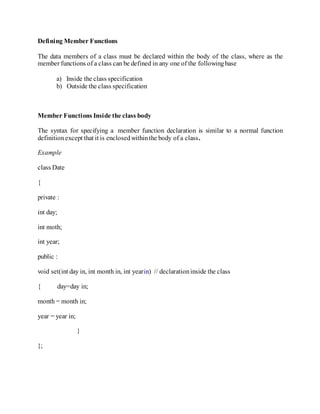 Defining Member Functions
The data members of a class must be declared within the body of the class, where as the
member functions of a class can be defined in any one of the followingbase
a) Inside the class specification
b) Outside the class specification
Member Functions Inside the class body
The syntax for specifying a member function declaration is similar to a normal function
definitionexcept that it is enclosedwithinthe body of a class.
Example
class Date
{
private :
int day;
int moth;
int year;
public :
void set(int day in, int month in, int yearin) // declarationinside the class
{ day=day in;
month = month in;
year = year in;
}
};
 
