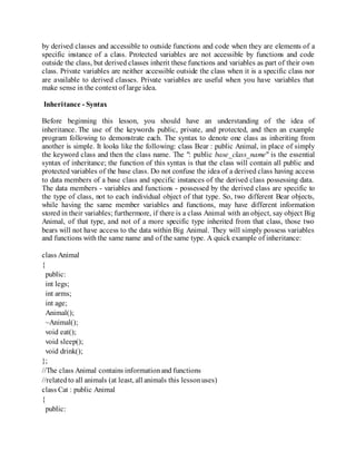 by derived classes and accessible to outside functions and code when they are elements of a
specific instance of a class. Protected variables are not accessible by functions and code
outside the class, but derived classes inherit these functions and variables as part of their own
class. Private variables are neither accessible outside the class when it is a specific class nor
are available to derived classes. Private variables are useful when you have variables that
make sense in the context of large idea.
Inheritance - Syntax
Before beginning this lesson, you should have an understanding of the idea of
inheritance. The use of the keywords public, private, and protected, and then an example
program following to demonstrate each. The syntax to denote one class as inheriting from
another is simple. It looks like the following: class Bear : public Animal, in place of simply
the keyword class and then the class name. The ": public base_class_name" is the essential
syntax of inheritance; the function of this syntax is that the class will contain all public and
protected variables of the base class. Do not confuse the idea of a derived class having access
to data members of a base class and specific instances of the derived class possessing data.
The data members - variables and functions - possessed by the derived class are specific to
the type of class, not to each individual object of that type. So, two different Bear objects,
while having the same member variables and functions, may have different information
stored in their variables; furthermore, if there is a class Animal with an object, say object Big
Animal, of that type, and not of a more specific type inherited from that class, those two
bears will not have access to the data within Big Animal. They will simply possess variables
and functions with the same name and of the same type. A quick example of inheritance:
class Animal
{
public:
int legs;
int arms;
int age;
Animal();
~Animal();
void eat();
void sleep();
void drink();
};
//The class Animal contains informationand functions
//relatedto all animals (at least, all animals this lessonuses)
class Cat : public Animal
{
public:
 