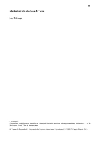 51
Mantenimiento a turbina de vapor
Luis Rodríguez
L. Rodríguez
Universidad Tecnológica del Suroeste de Guanajuato Carretera Valle de Santiago-Huamimaro Kilómetro 1.2, 20 de
Noviembre, 38400 Valle de Santiago, Gto.
O. Vargas, H. Ramos (eds.). Ciencias de los Procesos Industriales, Proceedings-©ECORFAN- Spain, Madrid, 2015.
 