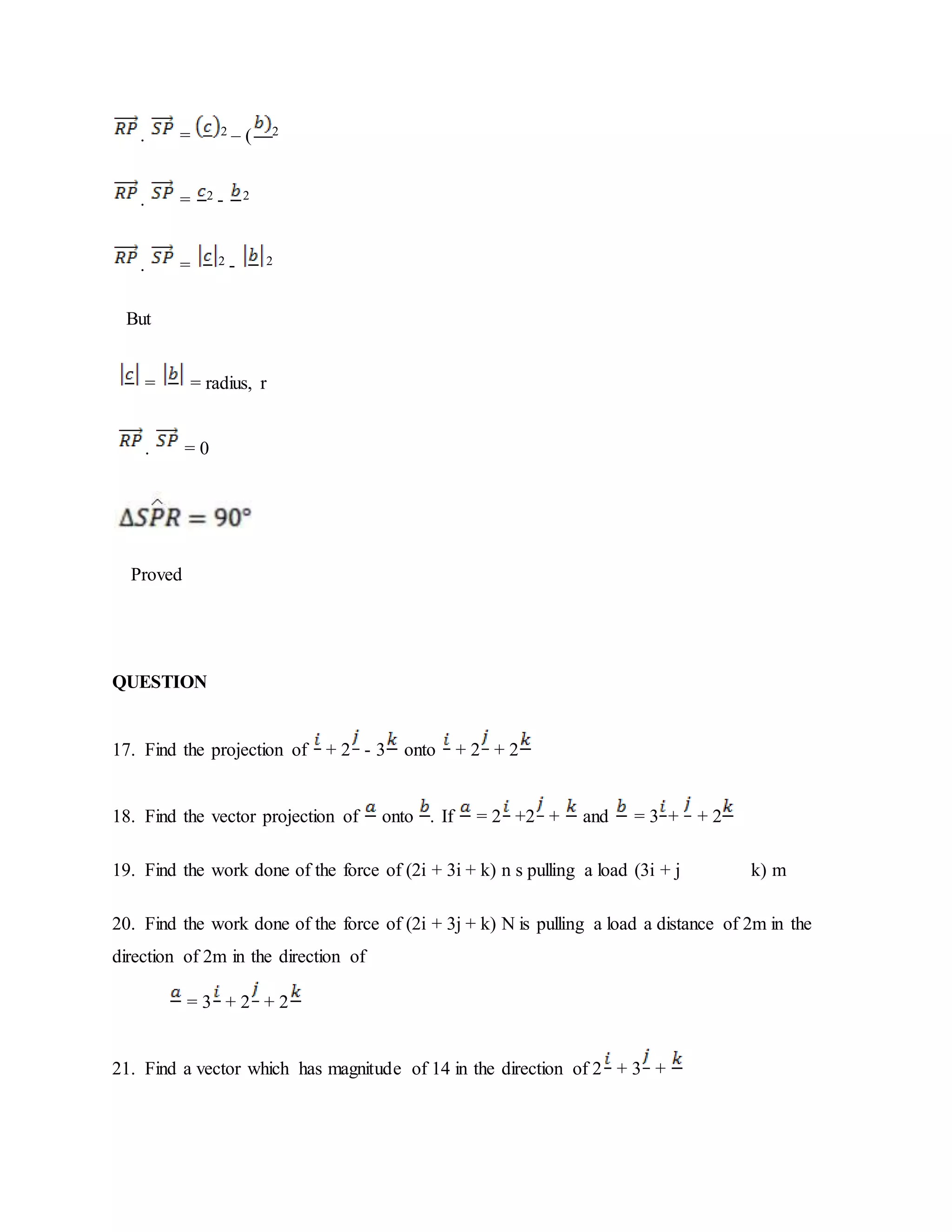 . = 2 – ( 2
. = 2 - 2
. = 2 - 2
But
= = radius, r
. = 0
Proved
QUESTION
17. Find the projection of + 2 - 3 onto + 2 + 2
18. Find the vector projection of onto . If = 2 +2 + and = 3 + + 2
19. Find the work done of the force of (2i + 3i + k) n s pulling a load (3i + j k) m
20. Find the work done of the force of (2i + 3j + k) N is pulling a load a distance of 2m in the
direction of 2m in the direction of
= 3 + 2 + 2
21. Find a vector which has magnitude of 14 in the direction of 2 + 3 +
 