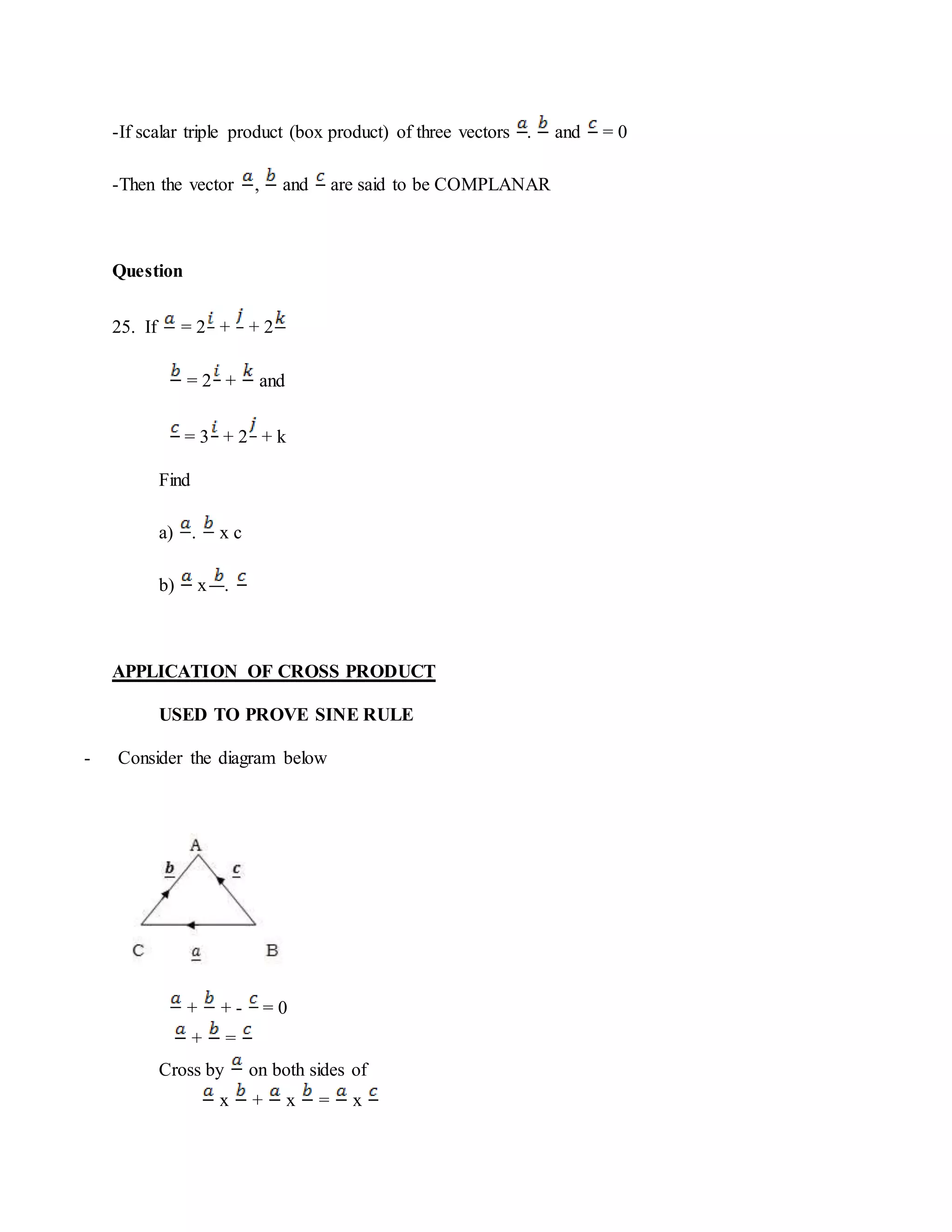-If scalar triple product (box product) of three vectors . and = 0
-Then the vector , and are said to be COMPLANAR
Question
25. If = 2 + + 2
= 2 + and
= 3 + 2 + k
Find
a) . x c
b) x .
APPLICATION OF CROSS PRODUCT
USED TO PROVE SINE RULE
- Consider the diagram below
+ + - = 0
+ =
Cross by on both sides of
x + x = x
 